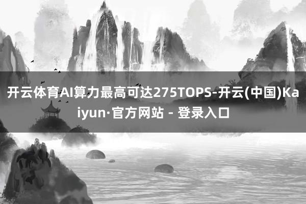 开云体育AI算力最高可达275TOPS-开云(中国)Kaiyun·官方网站 - 登录入口