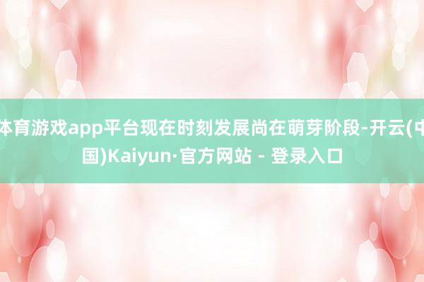 体育游戏app平台现在时刻发展尚在萌芽阶段-开云(中国)Kaiyun·官方网站 - 登录入口