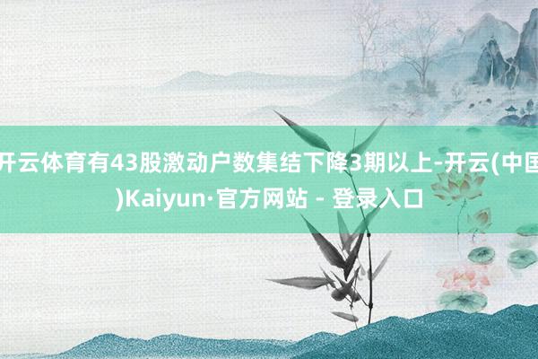 开云体育有43股激动户数集结下降3期以上-开云(中国)Kaiyun·官方网站 - 登录入口