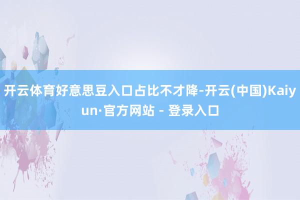 开云体育好意思豆入口占比不才降-开云(中国)Kaiyun·官方网站 - 登录入口