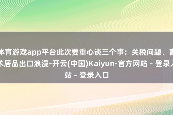 体育游戏app平台此次要重心谈三个事：关税问题、高技术居品出口浪漫-开云(中国)Kaiyun·官方网站 - 登录入口