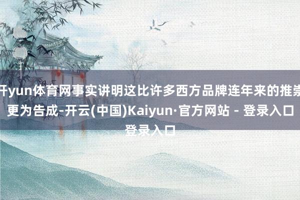 开yun体育网事实讲明这比许多西方品牌连年来的推崇更为告成-开云(中国)Kaiyun·官方网站 - 登录入口