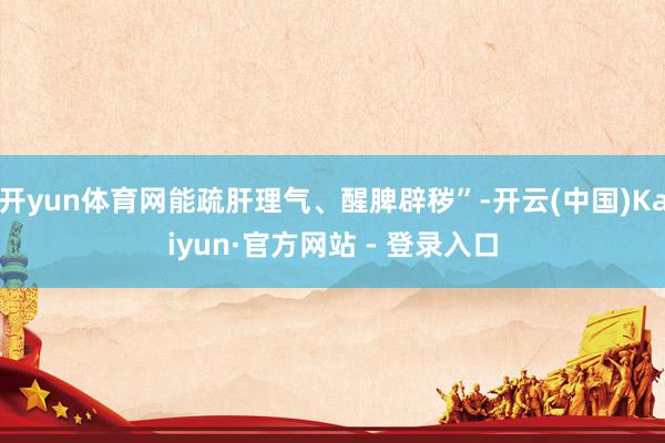 开yun体育网能疏肝理气、醒脾辟秽”-开云(中国)Kaiyun·官方网站 - 登录入口