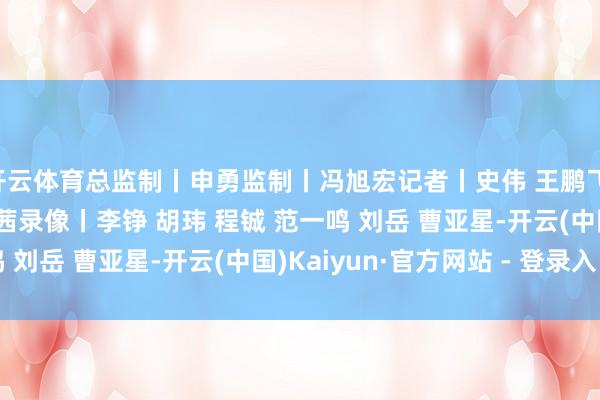 开云体育总监制丨申勇监制丨冯旭宏记者丨史伟 王鹏飞 赵化 王晓东 陈曦 黄茜录像丨李铮 胡玮 程铖 范一鸣 刘岳 曹亚星-开云(中国)Kaiyun·官方网站 - 登录入口