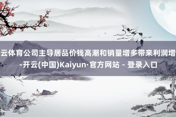 开云体育公司主导居品价钱高潮和销量增多带来利润增长-开云(中国)Kaiyun·官方网站 - 登录入口