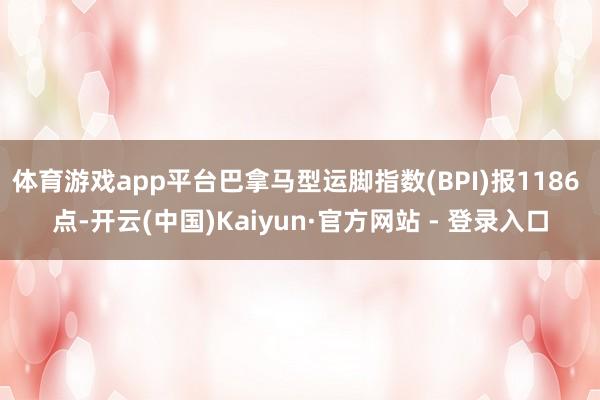 体育游戏app平台巴拿马型运脚指数(BPI)报1186 点-开云(中国)Kaiyun·官方网站 - 登录入口