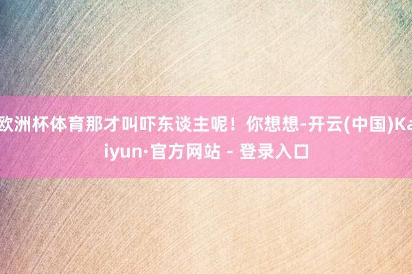 欧洲杯体育那才叫吓东谈主呢！你想想-开云(中国)Kaiyun·官方网站 - 登录入口