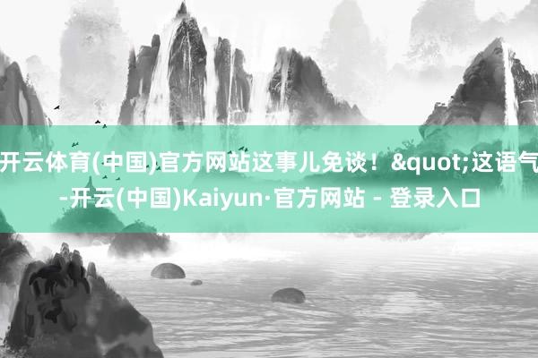 开云体育(中国)官方网站这事儿免谈！"这语气-开云(中国)Kaiyun·官方网站 - 登录入口