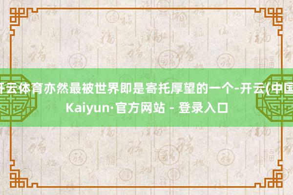 开云体育亦然最被世界即是寄托厚望的一个-开云(中国)Kaiyun·官方网站 - 登录入口