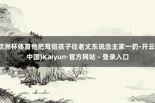 欧洲杯体育他把鸳侣孩子往老丈东说念主家一扔-开云(中国)Kaiyun·官方网站 - 登录入口
