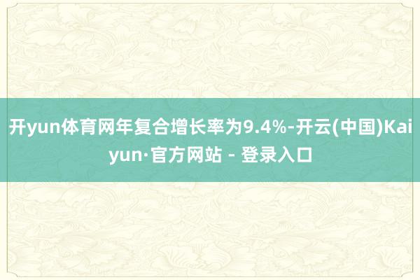 开yun体育网年复合增长率为9.4%-开云(中国)Kaiyun·官方网站 - 登录入口