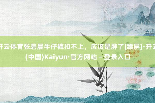 开云体育张碧晨牛仔裤扣不上，应该是胖了[舔屏]-开云(中国)Kaiyun·官方网站 - 登录入口
