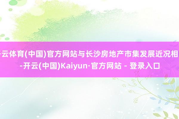 开云体育(中国)官方网站与长沙房地产市集发展近况相背-开云(中国)Kaiyun·官方网站 - 登录入口