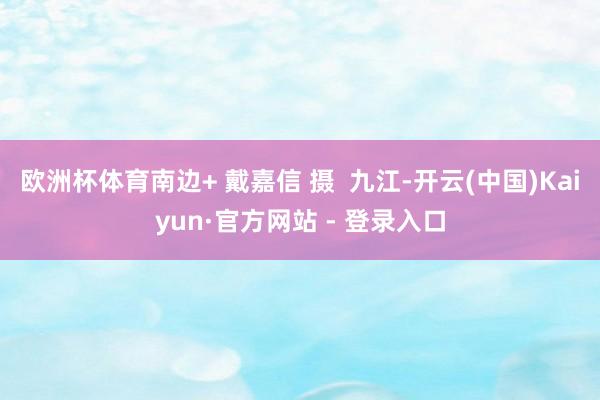 欧洲杯体育南边+ 戴嘉信 摄  九江-开云(中国)Kaiyun·官方网站 - 登录入口