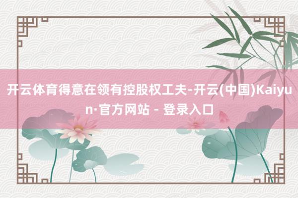 开云体育得意在领有控股权工夫-开云(中国)Kaiyun·官方网站 - 登录入口