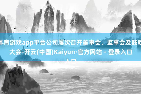 体育游戏app平台公司屡次召开董事会、监事会及鼓吹大会-开云(中国)Kaiyun·官方网站 - 登录入口