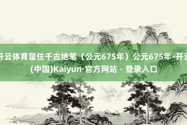 开云体育留住千古绝笔（公元675年）公元675年-开云(中国)Kaiyun·官方网站 - 登录入口
