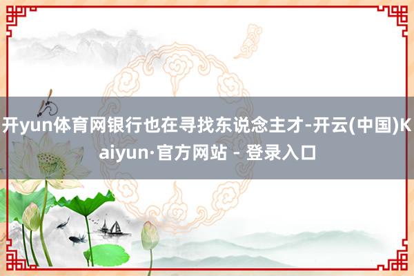开yun体育网 银行也在寻找东说念主才-开云(中国)Kaiyun·官方网站 - 登录入口