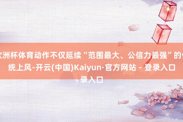欧洲杯体育动作不仅延续“范围最大、公信力最强”的传统上风-开云(中国)Kaiyun·官方网站 - 登录入口