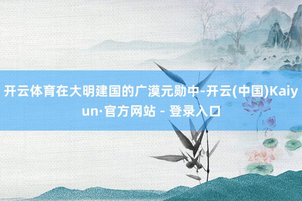 开云体育在大明建国的广漠元勋中-开云(中国)Kaiyun·官方网站 - 登录入口