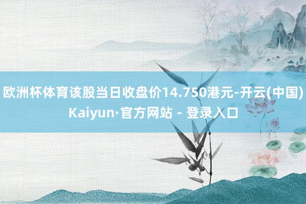 欧洲杯体育该股当日收盘价14.750港元-开云(中国)Kaiyun·官方网站 - 登录入口