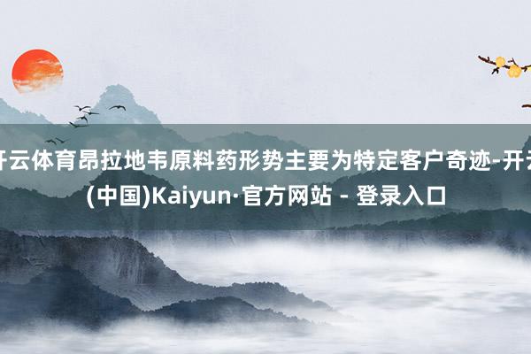 开云体育昂拉地韦原料药形势主要为特定客户奇迹-开云(中国)Kaiyun·官方网站 - 登录入口