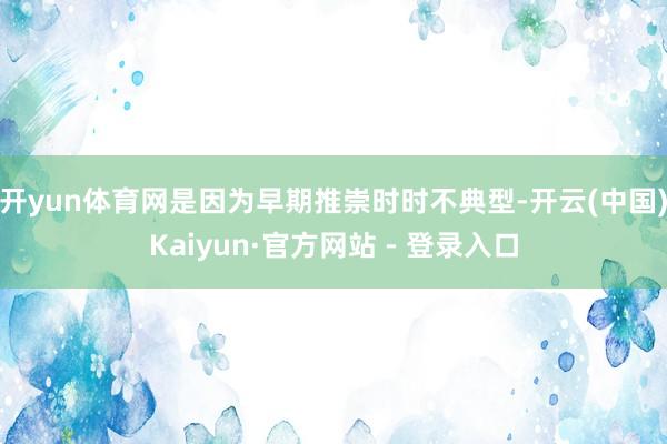 开yun体育网是因为早期推崇时时不典型-开云(中国)Kaiyun·官方网站 - 登录入口