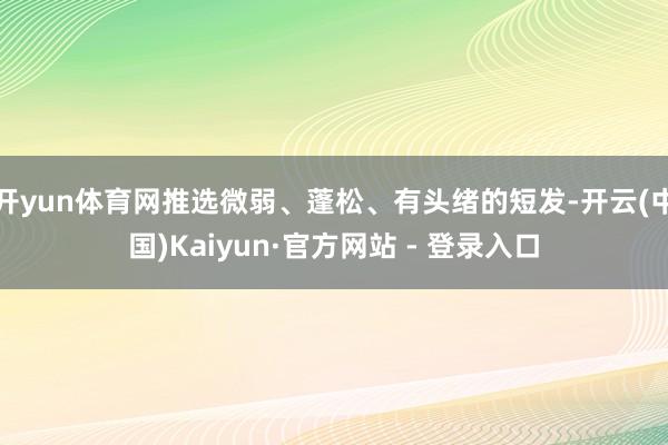 开yun体育网推选微弱、蓬松、有头绪的短发-开云(中国)Kaiyun·官方网站 - 登录入口