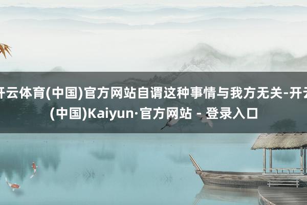 开云体育(中国)官方网站自谓这种事情与我方无关-开云(中国)Kaiyun·官方网站 - 登录入口