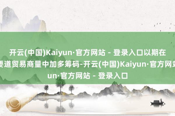 开云(中国)Kaiyun·官方网站 - 登录入口以期在与华盛顿的要道贸易商量中加多筹码-开云(中国)Kaiyun·官方网站 - 登录入口