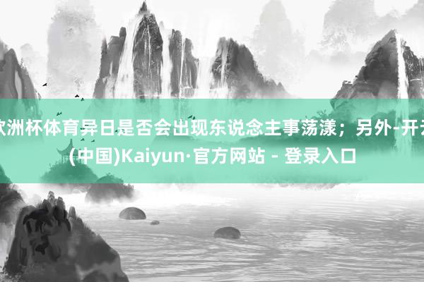 欧洲杯体育异日是否会出现东说念主事荡漾；另外-开云(中国)Kaiyun·官方网站 - 登录入口