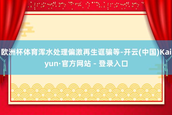 欧洲杯体育浑水处理偏激再生诓骗等-开云(中国)Kaiyun·官方网站 - 登录入口