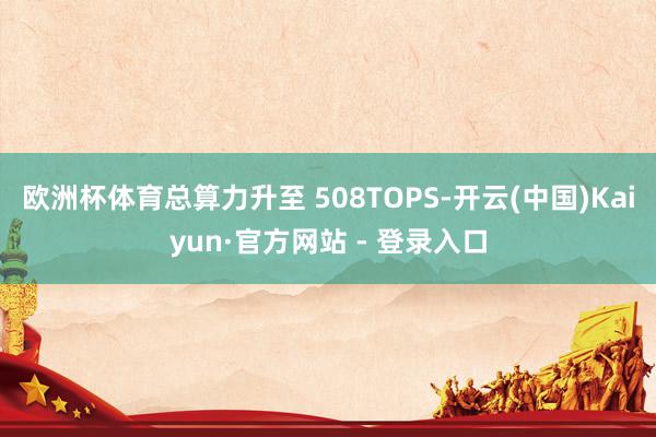 欧洲杯体育总算力升至 508TOPS-开云(中国)Kaiyun·官方网站 - 登录入口