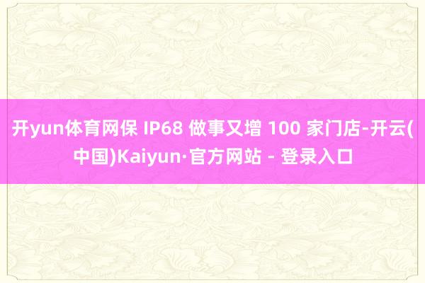 开yun体育网保 IP68 做事又增 100 家门店-开云(中国)Kaiyun·官方网站 - 登录入口