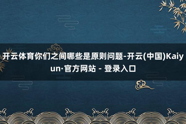 开云体育你们之间哪些是原则问题-开云(中国)Kaiyun·官方网站 - 登录入口
