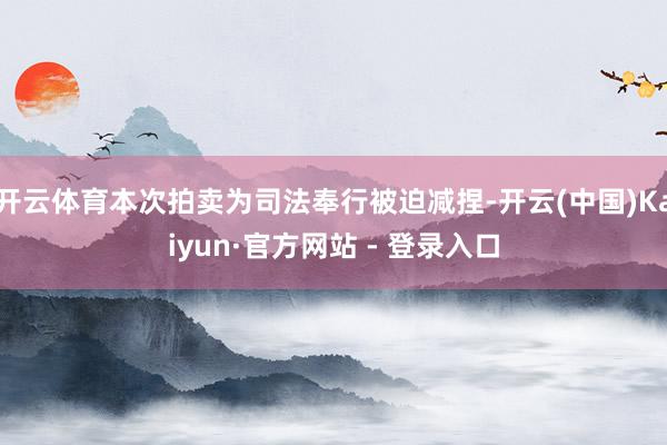 开云体育本次拍卖为司法奉行被迫减捏-开云(中国)Kaiyun·官方网站 - 登录入口