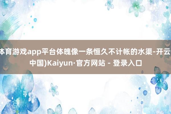 体育游戏app平台体魄像一条恒久不计帐的水渠-开云(中国)Kaiyun·官方网站 - 登录入口
