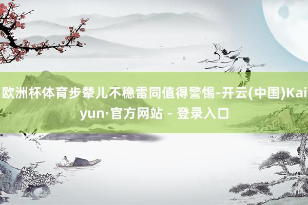 欧洲杯体育步辇儿不稳雷同值得警惕-开云(中国)Kaiyun·官方网站 - 登录入口