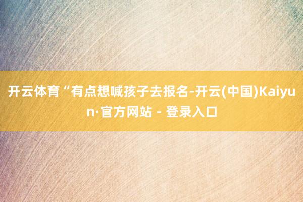 开云体育“有点想喊孩子去报名-开云(中国)Kaiyun·官方网站 - 登录入口