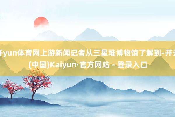 开yun体育网上游新闻记者从三星堆博物馆了解到-开云(中国)Kaiyun·官方网站 - 登录入口