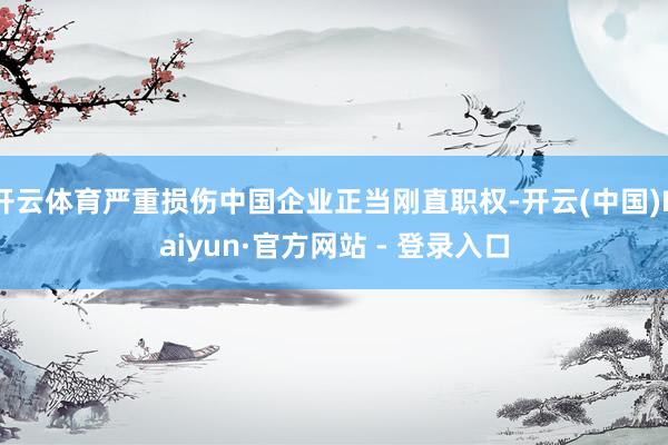 开云体育严重损伤中国企业正当刚直职权-开云(中国)Kaiyun·官方网站 - 登录入口