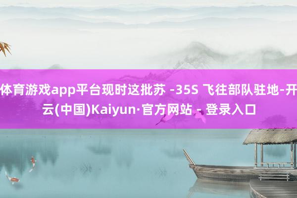 体育游戏app平台现时这批苏 -35S 飞往部队驻地-开云(中国)Kaiyun·官方网站 - 登录入口