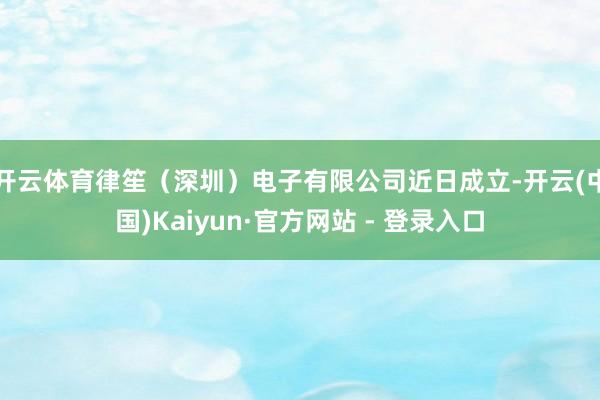 开云体育律笙（深圳）电子有限公司近日成立-开云(中国)Kaiyun·官方网站 - 登录入口
