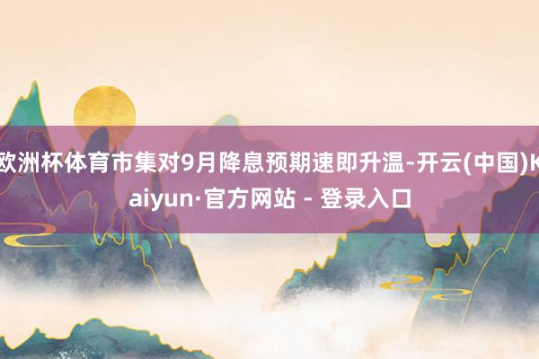欧洲杯体育市集对9月降息预期速即升温-开云(中国)Kaiyun·官方网站 - 登录入口