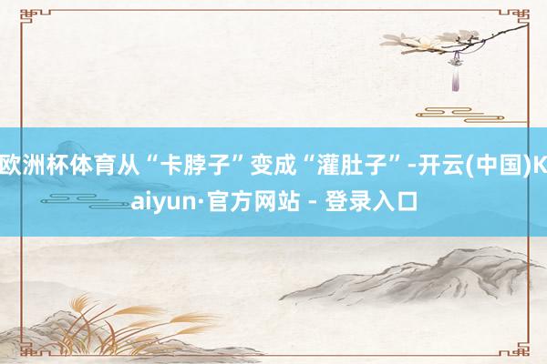 欧洲杯体育从“卡脖子”变成“灌肚子”-开云(中国)Kaiyun·官方网站 - 登录入口