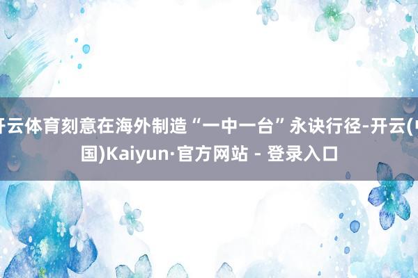 开云体育刻意在海外制造“一中一台”永诀行径-开云(中国)Kaiyun·官方网站 - 登录入口