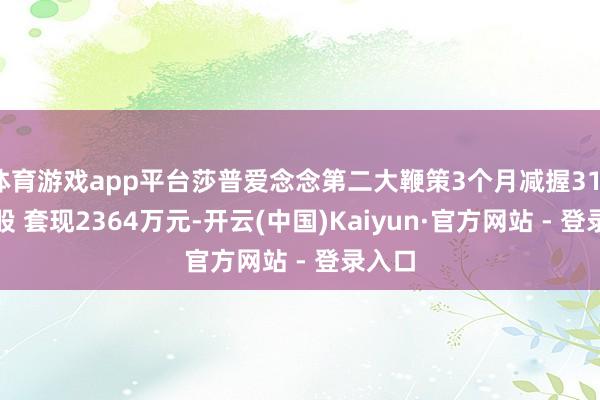 体育游戏app平台莎普爱念念第二大鞭策3个月减握311.2万股 套现2364万元-开云(中国)Kaiyun·官方网站 - 登录入口