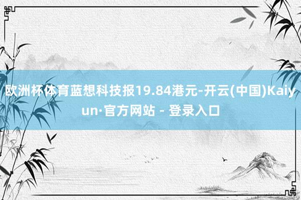 欧洲杯体育蓝想科技报19.84港元-开云(中国)Kaiyun·官方网站 - 登录入口