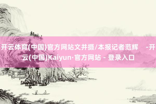 开云体育(中国)官方网站文并摄/本报记者范辉    -开云(中国)Kaiyun·官方网站 - 登录入口