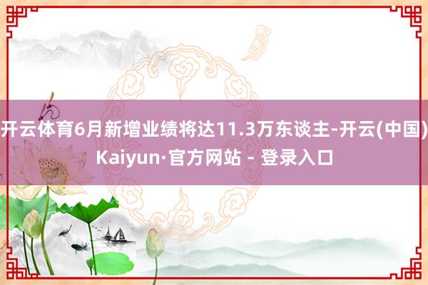 开云体育6月新增业绩将达11.3万东谈主-开云(中国)Kaiyun·官方网站 - 登录入口